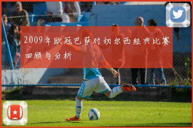 2009年欧冠巴萨对切尔西经典比赛回顾与分析