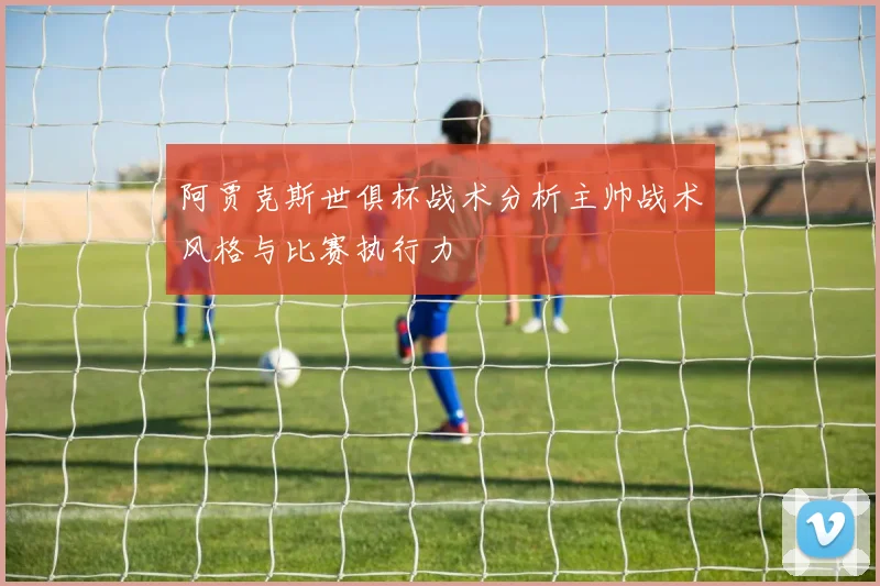 阿贾克斯世俱杯战术分析主帅战术风格与比赛执行力