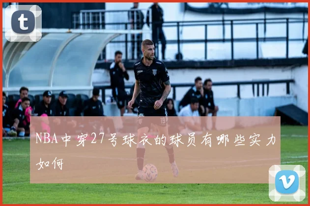 NBA中穿27号球衣的球员有哪些实力如何