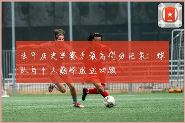 法甲历史单赛季最高得分记录：球队与个人巅峰成就回顾