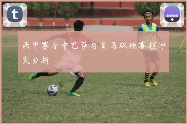 西甲赛季中巴萨与皇马双线赛程冲突分析