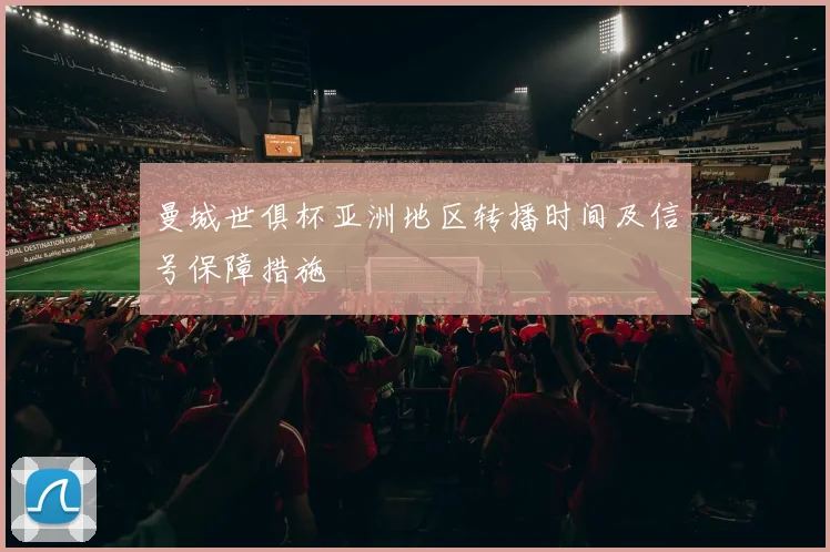 曼城世俱杯亚洲地区转播时间及信号保障措施