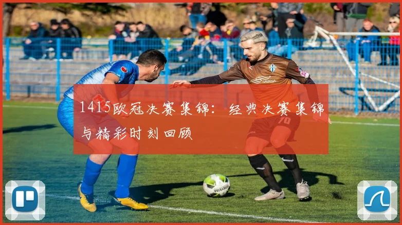 1415欧冠决赛集锦：经典决赛集锦与精彩时刻回顾
