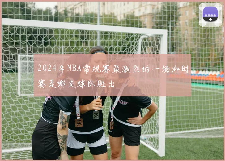 2024年NBA常规赛最激烈的一场加时赛是哪支球队胜出