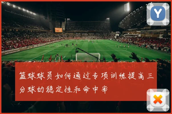 篮球球员如何通过专项训练提高三分球的稳定性和命中率