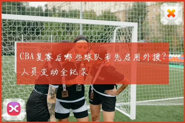 CBA复赛后哪些球队率先启用外援？人员变动全纪录