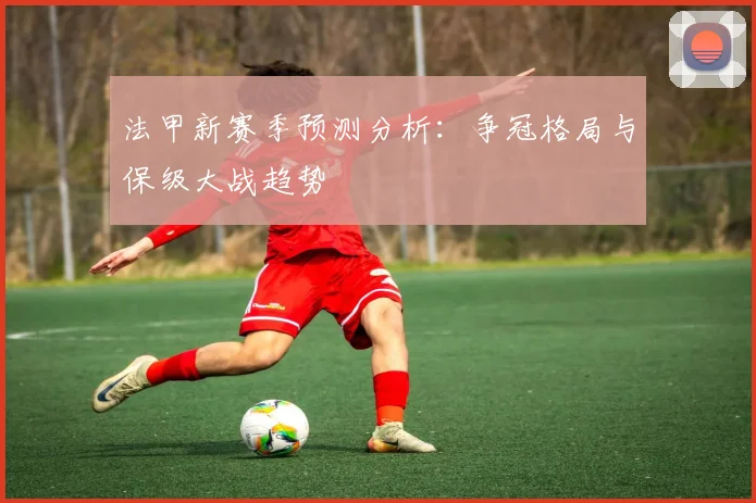 法甲新赛季预测分析：争冠格局与保级大战趋势