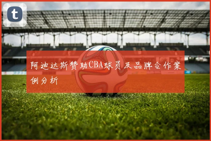 阿迪达斯赞助CBA球员及品牌合作案例分析