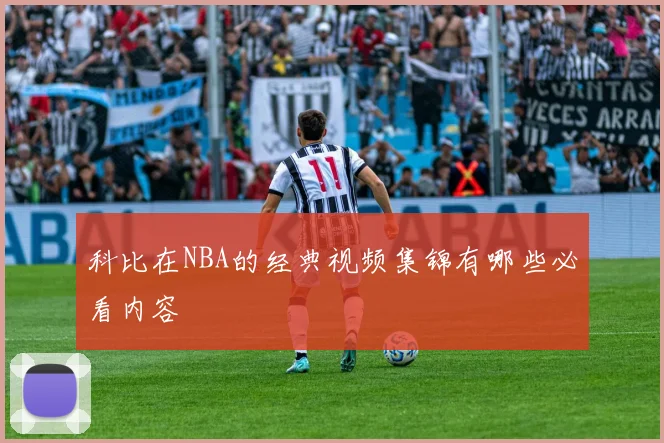 科比在NBA的经典视频集锦有哪些必看内容
